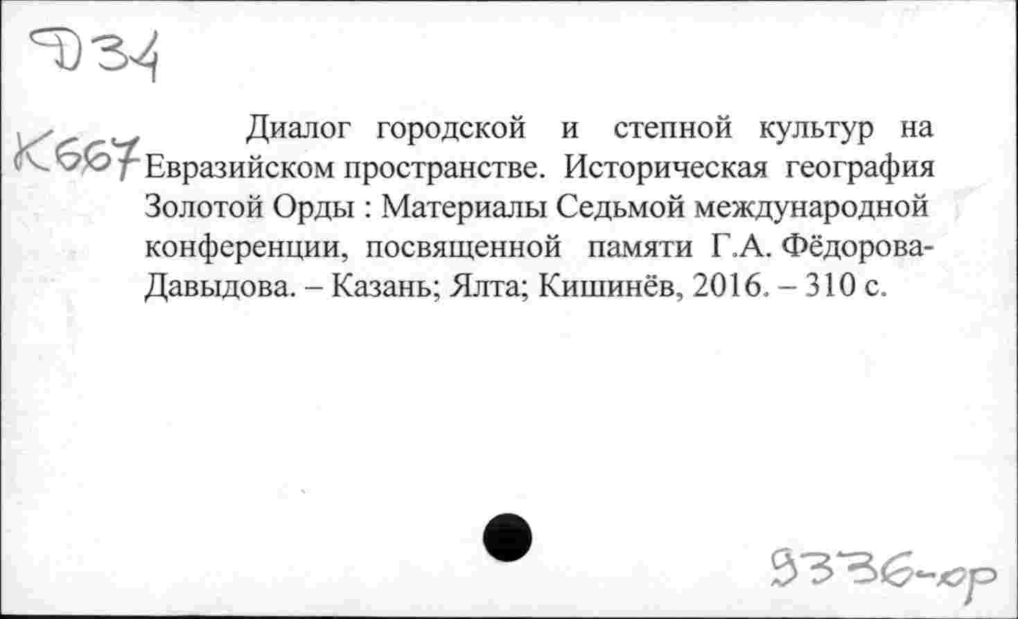 ﻿
. /	Диалог городской и степной культур на
^Евразийском пространстве. Историческая география Золотой Орды : Материалы Седьмой международной конференции, посвященной памяти Г.А. Фёдорова-Давыдова. - Казань; Ялта; Кишинёв, 2016. — 310 с.